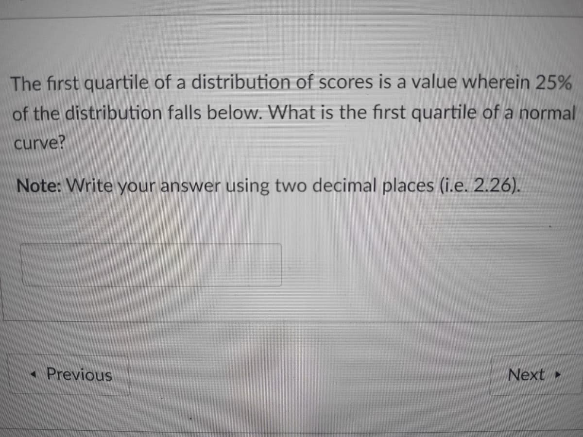 The first quartile of a distribution of scores is a value wherein 25%
of the distribution falls below. What is the first quartile of a normal
curve?
Note: Write your answer using two decimal places (i.e. 2.26).
- Previous
Next
