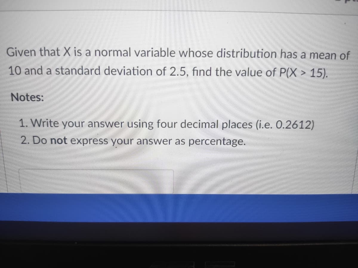 Given that X is a normal variable whose distribution has a mean of
10 and a standard deviation of 2.5, find the value of P(X > 15).
Notes:
1. Write your answer using four decimal places (i.e. 0.2612)
2. Do not express your answer as percentage.
