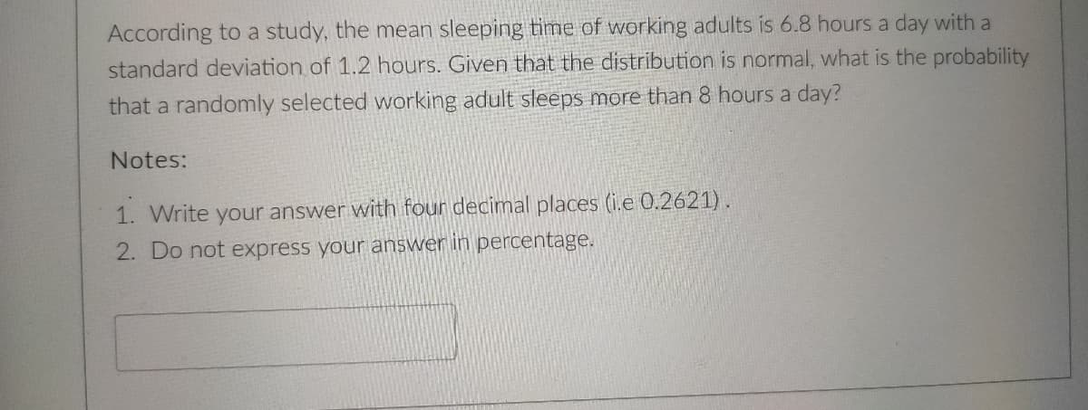 According to a study, the mean sleeping time of working adults is 6.8 hours a day with a
standard deviation of 1.2 hours. Given that the distribution is normal, what is the probability
that a randomly selected working adult sleeps more than 8 hours a day?
Notes:
1. Write your answer with four decimal places (i.e 0.2621).
2. Do not express your answer in percentage.
