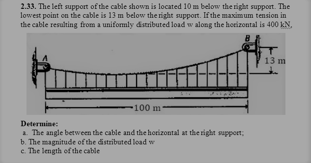 2.33. The left support of the cable shown is located 10 m below the right support. The
lowest point on the cable is 13 m below the right support. If the maximum tension in
the cable resulting from a uniformly distributed load w along the horizontal is 400 kN.
13 m
514
-100 m
Determine:
a. The angle between the cable and the horizontal at the right support;
b. The magnitude of the distributed load w
c. The length of the cable
