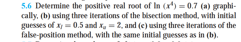 5.6 Determine the positive real root of In (x+) = 0.7 (a) graphi-
cally, (b) using three iterations of the bisection method, with initial
guesses of x/
false-position method, with the same initial guesses as in (b).
0.5 and x, = 2, and (c) using three iterations of the

