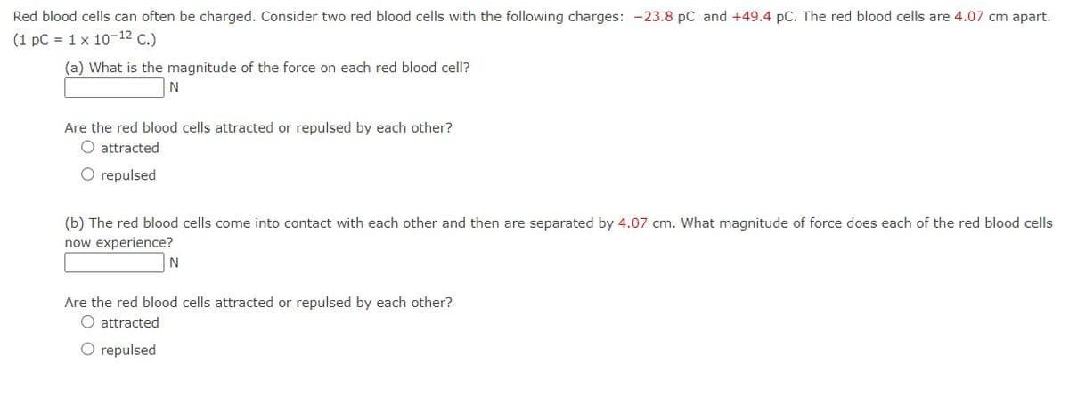 Red blood cells can often be charged. Consider two red blood cells with the following charges: -23.8 PC and +49.4 pC. The red blood cells are 4.07 cm apart.
(1 pc = 1 x 10-12 C.)
(a) What is the magnitude of the force on each red blood cell?
N
Are the red blood cells attracted or repulsed by each other?
O attracted
O repulsed
(b) The red blood cells come into contact with each other and then are separated by 4.07 cm. What magnitude of force does each of the red blood cells
now experience?
N
Are the red blood cells attracted or repulsed by each other?
O attracted
O repulsed