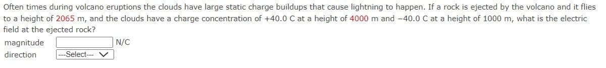 Often times during volcano eruptions the clouds have large static charge buildups that cause lightning to happen. If a rock is ejected by the volcano and it flies
to a height of 2065 m, and the clouds have a charge concentration of +40.0 C at a height of 4000 m and -40.0 C at a height of 1000 m, what is the electric
field at the ejected rock?
magnitude
direction
--Select--- V
N/C