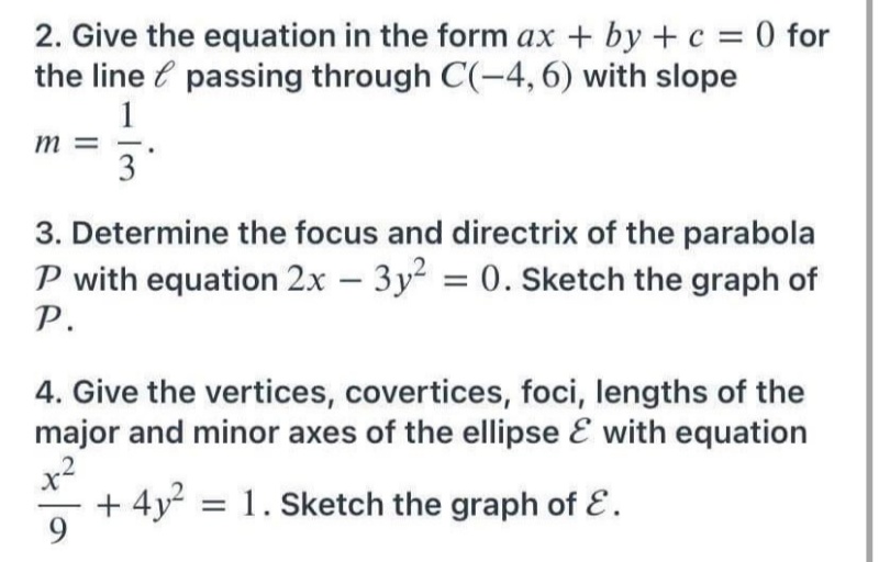 2. Give the equation in the form ax + by + c = 0 for
the line e passing through C(-4, 6) with slope
1
m =
3
3. Determine the focus and directrix of the parabola
P with equation 2x – 3y = 0. Sketch the graph of
P.
%3D
4. Give the vertices, covertices, foci, lengths of the
major and minor axes of the ellipse E with equation
x2
+ 4y2 = 1. Sketch the graph of E.
9.

