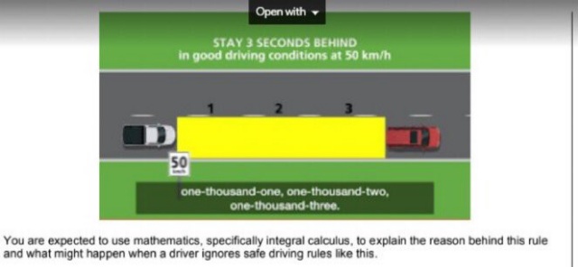 Open with
STAY 3 SECONDS BEHIND
in good driving conditions at 50 km/h
50
one-thousand-one, one-thousand-two,
one-thousand-three.
You are expected to use mathematics, specifically integral calculus, to explain the reason behind this rule
and what might happen when a driver ignores safe driving rules like this.
