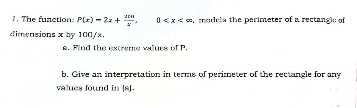 1. The function: P(x) = 2x + ,
200
0 <x<0, models the perimeter of a rectangle of
dimensions x by 100/x.
a. Find the extreme values of P.
b. Give an interpretation in terms of perimeter of the rectangle for any
values found in (a).
