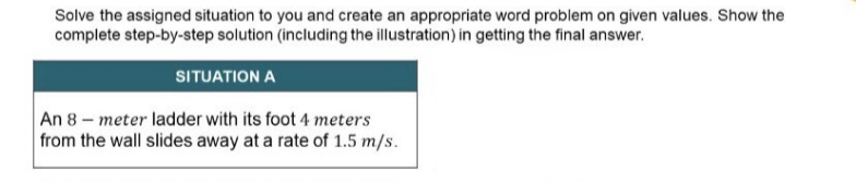 Solve the assigned situation to you and create an appropriate word problem on given values. Show the
complete step-by-step solution (including the illustration) in getting the final answer.
SITUATION Α
An 8- meter ladder with its foot 4 meters
from the wall slides away at a rate of 1.5 m/s.
