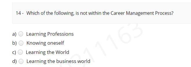 14 - Which of the following, is not within the Career Management Process?
a) O Learning Professions
b)
Knowing oneself
c)
Learning the World
1163
d)
Learning the business world
