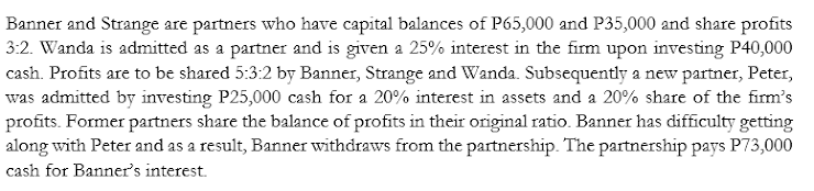 Banner and Strange are partners who have capital balances of P65,000 and P35,000 and share profits
3:2. Wanda is admitted as a partner and is given a 25% interest in the firm upon investing P40,000
cash. Profits are to be shared 5:3:2 by Banner, Strange and Wanda. Subsequently a new partner, Peter,
was admitted by investing P25,000 cash for a 20% interest in assets and a 20% share of the firm's
profits. Former partners share the balance of profits in their original ratio. Banner has difficulty getting
along with Peter and as a result, Banner withdraws from the partnership. The partnership pays P73,000
cash for Banner's interest.
