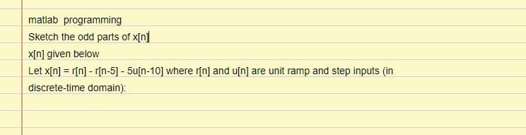 matlab programming
Sketch the odd parts of x[n]
x[n] given below
Let x[n] = r[n] - r[n-5] - 5u[n-10] where r[n] and u[n] are unit ramp and step inputs (in
discrete-time domain):
