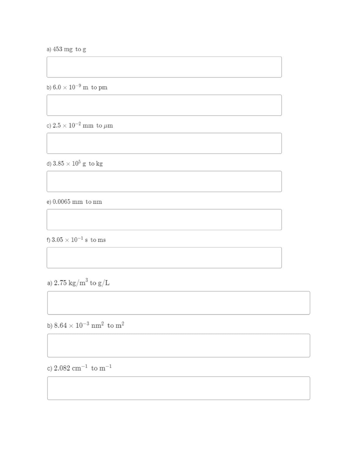 a) 453 mg to g
b) 6.0 x 10-9 m to pm
c) 2.5 x 10-" mm to um
d) 3.85 x 10° g to kg
e) 0.0065 mm to nm
f) 3.05 x 10-ls to ms
3
a) 2.75 kg/m° to g/L
b) 8.64 x 10-3 nm? to m?
c) 2.082 cm
-1
to m
