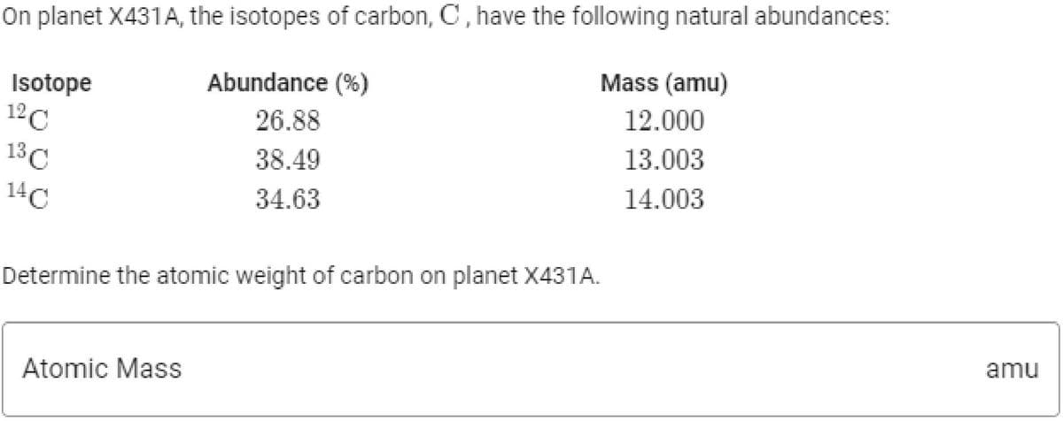 On planet X431A, the isotopes of carbon, C, have the following natural abundances:
Mass (amu)
Abundance (%)
Isotope
12C
12.000
26.88
13.003
13C
38.49
14.003
14C
34.63
Determine the atomic weight of carbon on planet X431A.
amu
Atomic Mass

