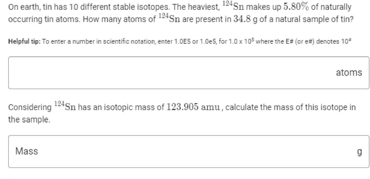 On earth, tin has 10 different stable isotopes. The heaviest, 124Sn makes up 5.80% of naturally
occurring tin atoms. How many atoms of 124Sn are present in 34.8 g of a natural sample of tin?
Helpful tip: To enter a number in scientific notation, enter 1.OE5 or 1.0e5, for 1.0 x 105 where the E# (or e#) denotes 10*
atoms
Considering
124Sn has an isotopic mass of 123.905 amu, calculate the mass of this isotope in
the sample.
Mass
g
