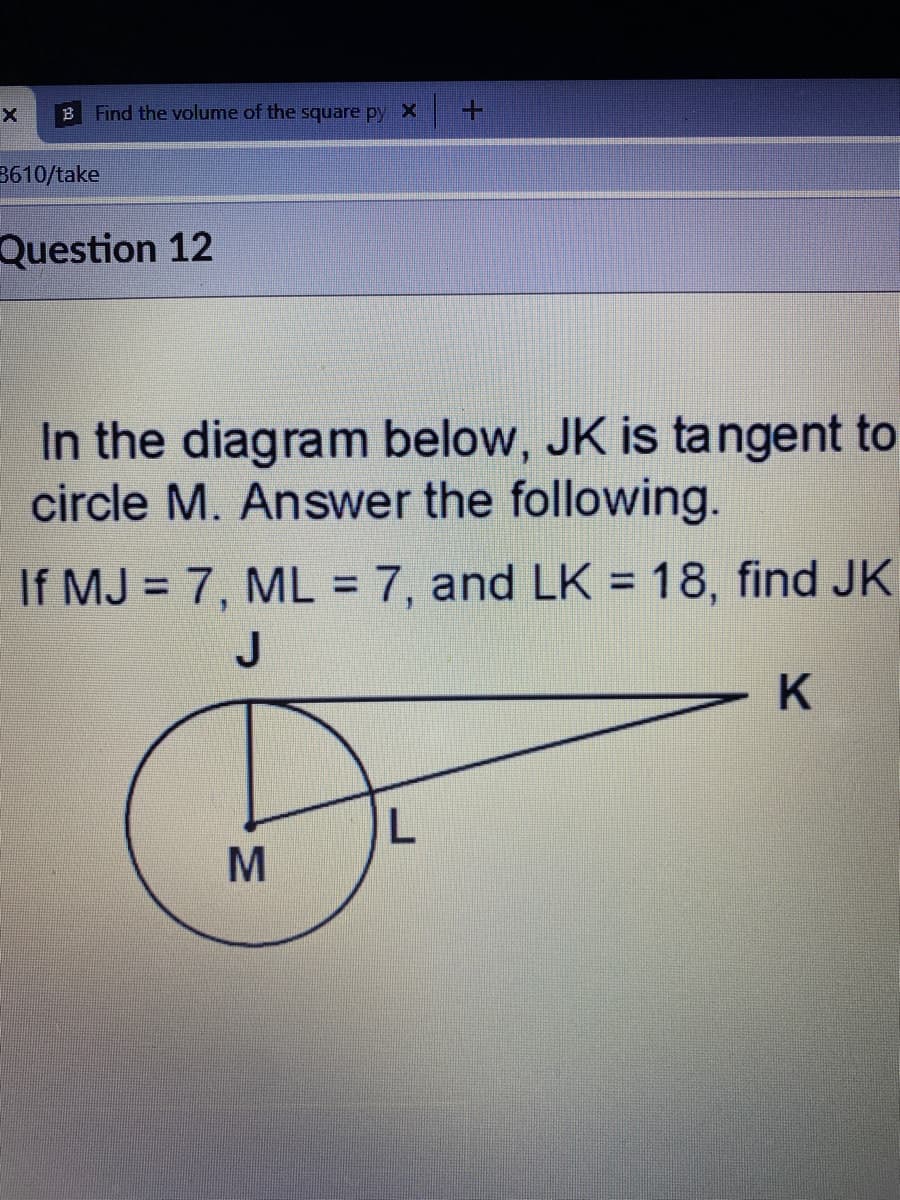 B Find the volume of the square py X
3610/take
Question 12
In the diagram below, JK is tangent to
circle M. Answer the following.
If MJ = 7, ML = 7, and LK = 18, find JK
%3D
%3D
%3D
