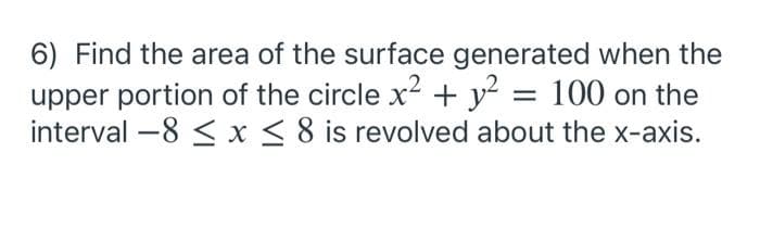 6) Find the area of the surface generated when the
upper portion of the circle x2 + y?
interval -8 < x < 8 is revolved about the x-axis.
= 100 on the
