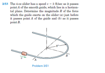 3/51 The 4-oz slider has a speed v = 3 ft/sec as it passes
point A of the smooth guide, which lies in a horizon-
tal plane. Determine the magnitude R of the force
which the guide exerts on the slider (a) just before
it passes point A of the guide and (b) as it passes
point B.
Problem 3/51
