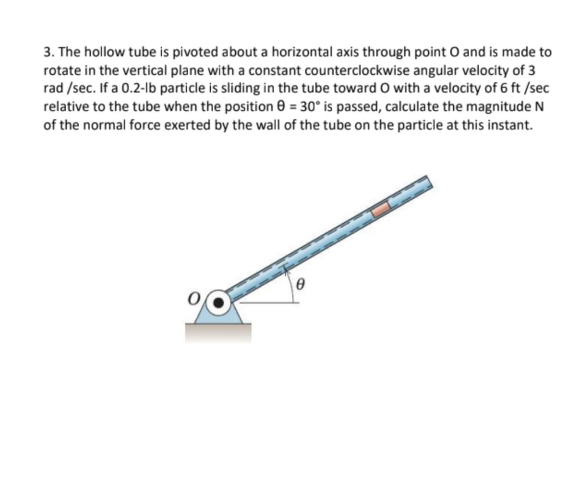 3. The hollow tube is pivoted about a horizontal axis through point O and is made to
rotate in the vertical plane with a constant counterclockwise angular velocity of 3
rad /sec. If a 0.2-lb particle is sliding in the tube toward 0 with a velocity of 6 ft /sec
relative to the tube when the position 0 = 30° is passed, calculate the magnitude N
of the normal force exerted by the wall of the tube on the particle at this instant.
