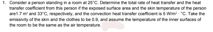 1. Consider a person standing in a room at 25°C. Determine the total rate of heat transfer and the heat
transfer coefficient from this person if the exposed surface area and the skin temperature of the person
are1.7 m and 33°C, respectively, and the convection heat transfer coefficient is 5 W/m? · °C. Take the
emissivity of the skin and the clothes to be 0.9, and assume the temperature of the inner surfaces of
the room to be the same as the air temperature.
