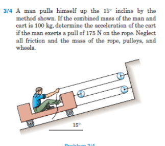 3/4 A man pulls himself up the 15° incline by the
method shown. If the combined mass of the man and
cart is 100 kg, determine the acceleration of the cart
if the man exerts a pull of 175 N on the rope. Neglect
all friction and the mass of the rope, pulleys, and
wheels.
15
Preblem
