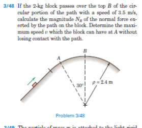 3/48 If the 2-kg block passes over the top B of the cir-
cular portion of the path with a speed of 3.5 m/s,
calculate the magnitude Ng of the normal force ex-
erted by the path on the block. Determine the maxi-
mum speed u which the block can have at A without
losing contact with the path.
B
p=2.4 m
30
Problem 3/48
2/49 Tho parti
