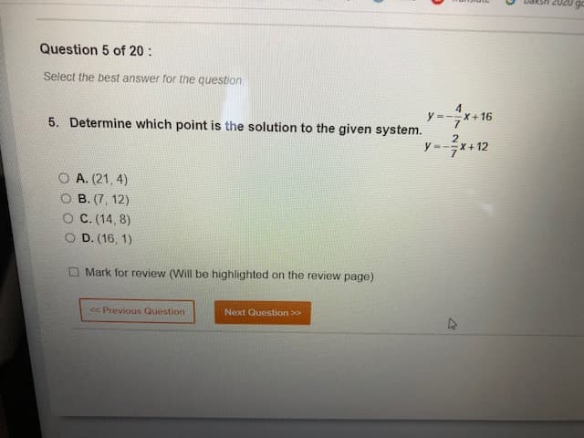 go
Question 5 of 20 :
Select the best answer for the question.
4.
y =--X+16
5. Determine which point is the solution to the given system.
O A. (21, 4)
O B. (7, 12)
C. (14, 8)
O D. (16, 1)
O Mark for review (Will be highlighted on the review page)
<< Previous Question
Next Question >>
