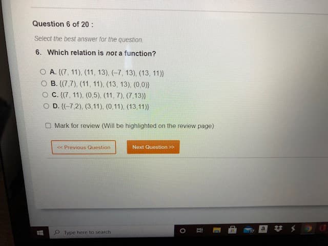 Question 6 of 20 :
Select the best answer for the question.
6. Which relation is not a function?
A. ((7, 11), (11, 13), (-7, 13), (13, 11)}
В. (7,7), (11, 11),. (13, 13), (0,0)}
C. (7, 11), (0,5), (11, 7), (7,13)}
O D. (-7,2), (3,11), (0,11), (13,11)}
O Mark for review (Will be highlighted on the review page)
<< Previous Question
Next Question >>
Type here to search
