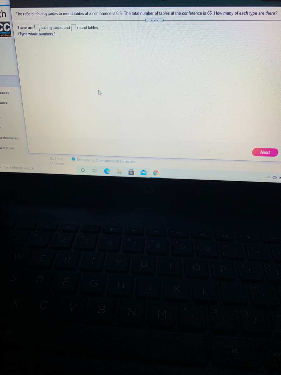 ch
CC
The ratio of oblong tables to round tables at a conference is 6:5. The total number of tables at the conference is 66. How many of each type are there?
There are oblong tables and
(Type whole numbers.)
round tables.
y College
ebook
ource
ne Resources
se Options
Next
10/15/21
11-000m
• Section 7.2 Operations on Decimals
OType here to search
B
