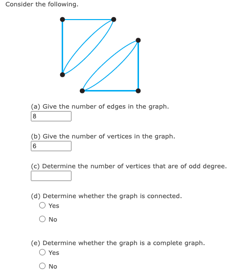 Consider the following.
8
Give the number of edges in the graph.
(b) Give the number of vertices in the graph.
6
(c) Determine the number of vertices that are of odd degree.
(d) Determine whether the graph is connected.
O Yes
O No
(e) Determine whether the graph is a complete graph.
O Yes
O No