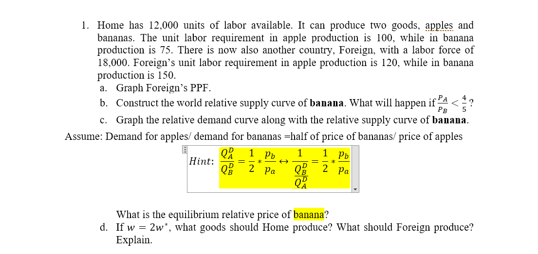 1. Home has 12,000 units of labor available. It can produce two goods, apples and
bananas. The unit labor requirement in apple production is 100, while in banana
production is 75. There is now also another country, Foreign, with a labor force of
18,000. Foreign's unit labor requirement in apple production is 120, while in banana
production is 150.
a. Graph Foreign's PPF.
b. Construct the world relative supply curve of banana. What will happen if
РА
Рв
c. Graph the relative demand curve along with the relative supply curve of banana.
Assume: Demand for apples/ demand for bananas =half of price of bananas/ price of apples
1
Pb
1
1
Pb
Hint:
*
*
QB 2 Pa
2 Pa
What is the equilibrium relative price of banana?
d. If w = 2w*, what goods should Home produce? What should Foreign produce?
Explain.
H IN
