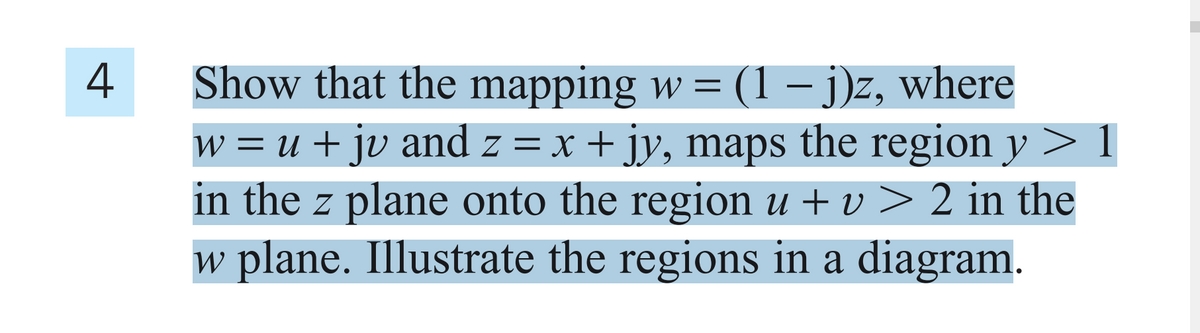 4
Show that the mapping w = (1– j)z, where
w = u + jv and z = x + jy, maps the region y
in the z plane onto the region u + v > 2 in the
w plane. Illustrate the regions in a diagram.

