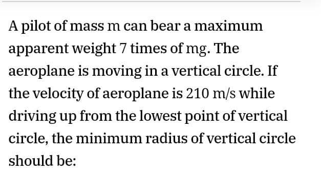 A pilot of mass m can bear a maximum
apparent weight 7 times of mg. The
aeroplane is moving in a vertical circle. If
the velocity of aeroplane is 210 m/s while
driving up from the lowest point of vertical
circle, the minimum radius of vertical circle
should be:
