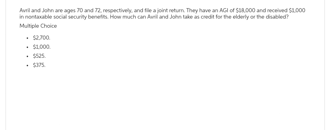Avril and John are ages 70 and 72, respectively, and file a joint return. They have an AGI of $18,000 and received $1,000
in nontaxable social security benefits. How much can Avril and John take as credit for the elderly or the disabled?
Multiple Choice
• $2,700.
• $1,000.
$525.
• $375.