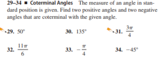 29-34 - Coterminal Angles The measure of an angle in stan-
dard position is given. Find two positive angles and two negative
angles that are coterminal with the given angle.
-29. 50
30. 135°
31.
4
32.
6
33.
34. -45°
