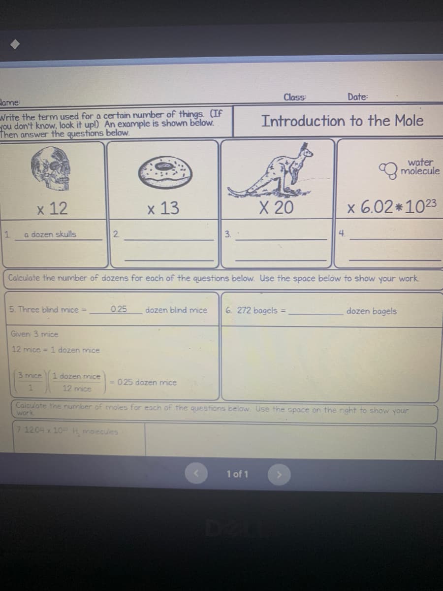 Class:
Date:
Hame:
Introduction to the Mole
Write the term used for a certain number of things. (If
you don't know, look it up!) An example is shown below.
Then answer the questions below.
molecule
x 12
x 13
X 20
x 6.02*1023
1
a dozen skulls
2
3.
4.
Calculate the number of dozens for each of the questions below. Use the space below to show your work.
5. Three blind mice =
0.25 dozen blind mice 6. 272 bagels =
dozen bagels
Given: 3 mice
12 mice = 1 dozen mice
3 mice
1 dozen mice
= 025 dozen mice
1
12 mice
Calculate the number of moles for each of the questions below. Use the space on the right to show your
work
7 1204 x 10 H, molecules
1 of 1