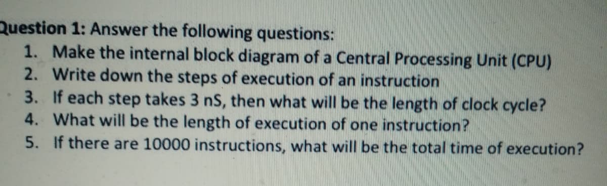 Question 1: Answer the following questions:
1. Make the internal block diagram of a Central Processing Unit (CPU)
2. Write down the steps of execution of an instruction
3. If each step takes 3 nS, then what will be the length of clock cycle?
4. What will be the length of execution of one instruction?
5. If there are 10000 instructions, what will be the total time of execution?
