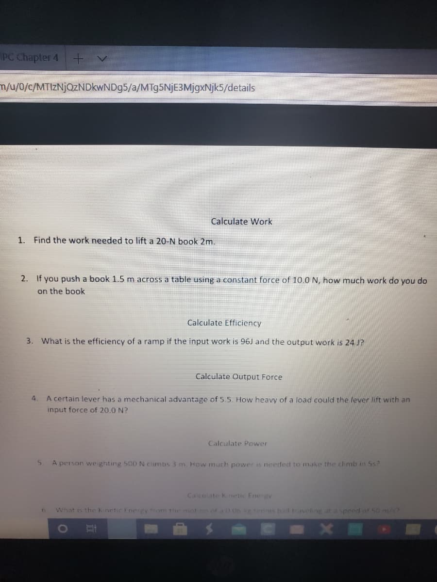 PC Chapter 4
/0/c/MTIZNJOZNDKWND95/a/MTg5NjE3MjgxNjk5/details
Calculate Work
1. Find the work needed to lift a 20-N book 2m.
2. If you push a book 1.5 m across a table using a constant force of 10.0 N, how much work do you do
on the book
Calculate Efficiency
3. What is the efficiency of a ramp if the input work is 96J and the output work is 24 J?
Calculate Output Force
4.
A certain lever has a mechanical advantage of 5.5. How heavy of a load could the lever lift with an
input force of 20.0 N?
Calculate Power
A person weighting 500 N cimbs 3 m. How much power is needed to make the chmb in 5s?
Calcolate Knetic Energv
What is the K netic Enerey from the mot on of 0.06 kg tens ball taveling at a speed of 50 m/s?
