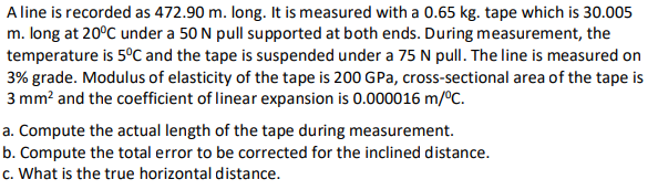 A line is recorded as 472.90 m. long. It is measured with a 0.65 kg. tape which is 30.005
m. long at 20°C under a 50 N pull supported at both ends. During measurement, the
temperature is 5°C and the tape is suspended under a 75 N pull. The line is measured on
3% grade. Modulus of elasticity of the tape is 200 GPa, cross-sectional area of the tape is
3 mm? and the coefficient of linear expansion is 0.000016 m/ºC.
a. Compute the actual length of the tape during measurement.
b. Compute the total error to be corrected for the inclined distance.
c. What is the true horizontal distance.
