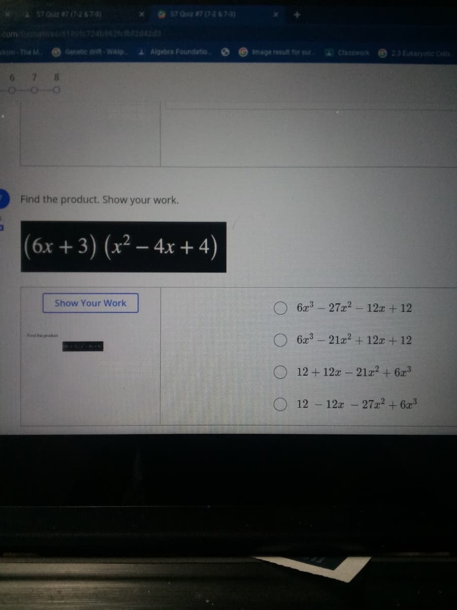 AS7 Ouiz #7 (7-2&7-3)
57 Quiz #7 (7-2&7-3)
com formatives/6
724b862fcfbf2d42d3
alism-The M.
Genetic drift-Wikip
&Algebra Foundatio.
Image result for sur.
A Classwork
23 Eukaryotic Cells
7.
8.
Find the product. Show your work.
(6x + 3) (x² – 4x + 4)
Show Your Work
6x3
27x2
- 12x + 12
6x3-21a2 + 12x + 12
Find he product.
12 + 12x - 21² + 6x3
12 12a - 27x2 + 6x
