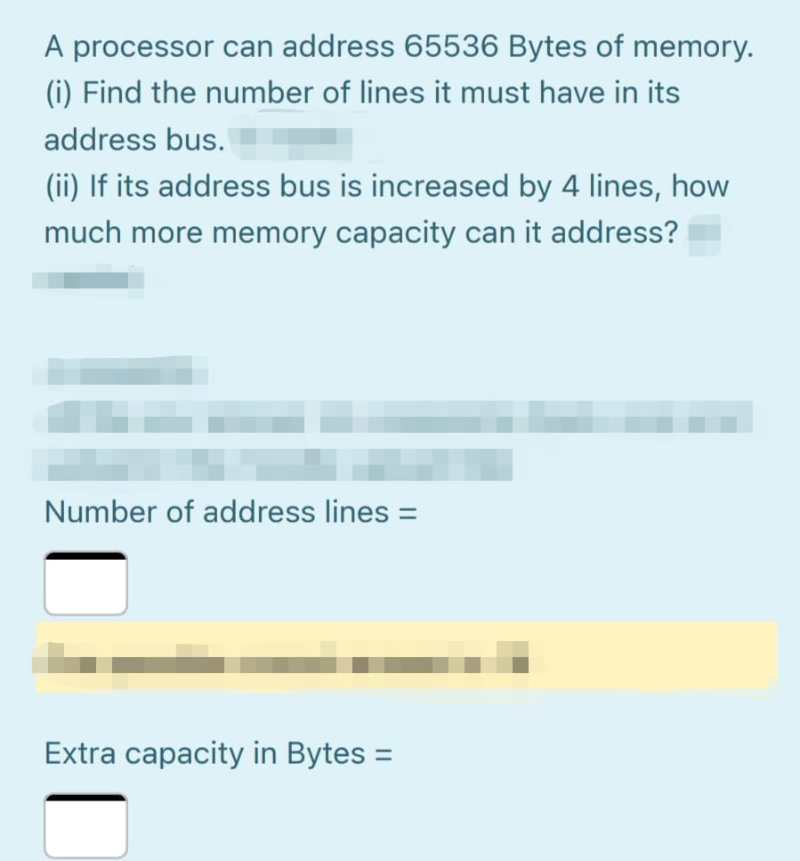 A processor can address 65536 Bytes of memory.
(i) Find the number of lines it must have in its
address bus.
(ii) If its address bus is increased by 4 lines, how
much more memory capacity can it address?
Number of address lines =
Extra capacity in Bytes =
