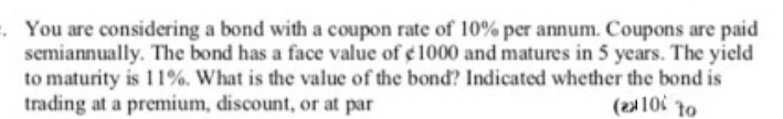 . You are considering a bond with a coupon rate of 10% per annum. Coupons are paid
semiannually. The bond has a face value of e 1000 and matures in 5 years. The yield
to maturity is 11%. What is the value of the bond? Indicated whether the bond is
trading at a premium, discount, or at par
(21 10 to
