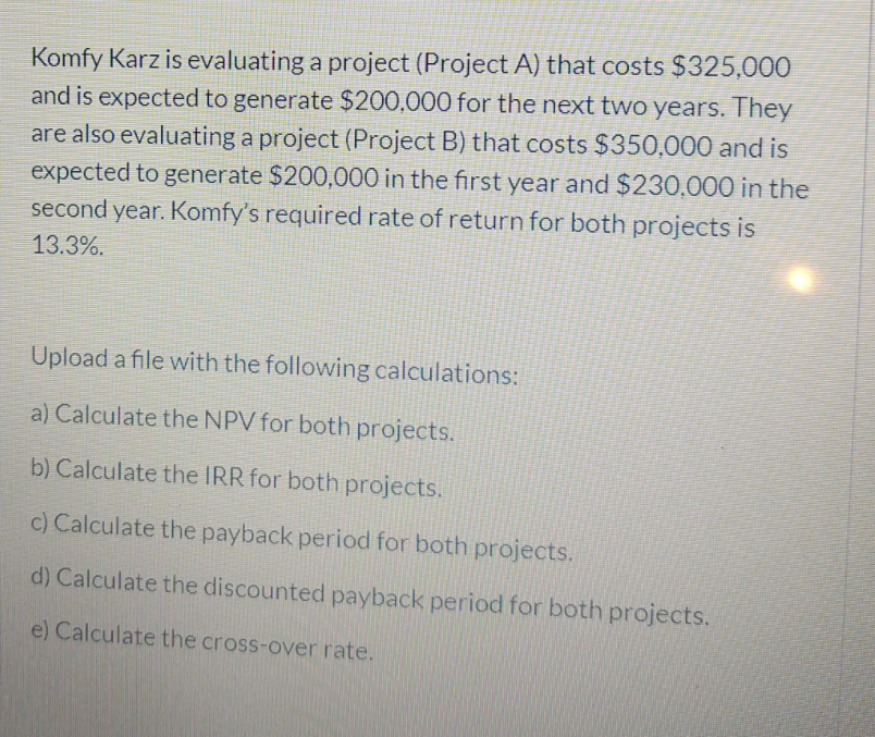 Komfy Karz is evaluating a project (Project A) that costs $325,000
and is expected to generate $200,000 for the next two years. They
are also evaluating a project (Project B) that costs $350,000 and is
expected to generate $200,000 in the first year and $230,000 in the
second year. Komfy's required rate of return for both projects is
13.3%.
Upload a file with the following calculations:
a) Calculate the NPV for both projects.
b) Calculate the IRR for both projects.
c) Calculate the payback period for both projects.
d) Calculate the discounted payback period for both projects.
e) Calculate the cross-over rate.
