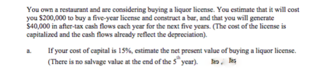You own a restaurant and are considering buying a liquor license. You estimate that it will cost
you $200,000 to buy a five-year license and construct a bar, and that you will generate
$40,000 in after-tax cash flows cach year for the next five years. (The cost of the license is
capitalized and the cash flows already reflect the depreciation).
If your cost of capital is 15%, estimate the net present value of buying a liquor license.
(There is no salvage value at the end of the 5 year).
a.
