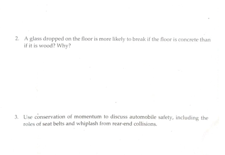2. A glass dropped on the floor is more likely to break if the floor is concrete than
if it is wood? Why?
3. Use conservation of momentum to discuss automobile safety, including the
roles of seat belts and whiplash from rear-end collisions.
