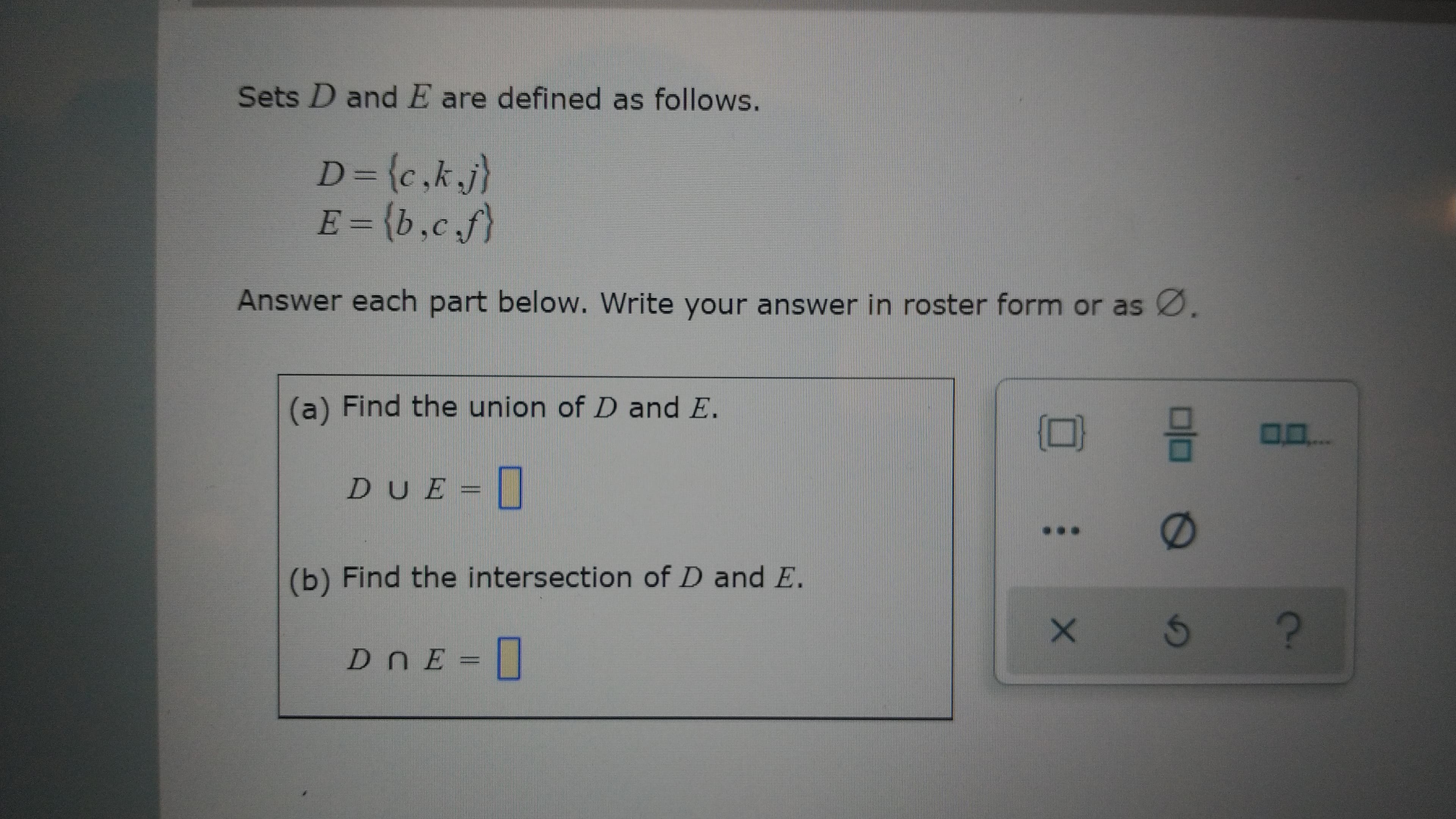 Sets D and E are defined as follows.
D={c,kj)
E = {b,c f)
%3D
Answer each part below. Write your answer in roster form or as
(a) Find the union of D and E.
DUE
(b) Find the intersection of D and E.
