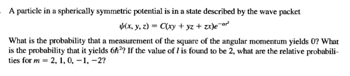 A particle in a spherically symmetric potential is in a state described by the wave packet
(x, y, z) = C(xy + yz + zx)e¯ar
What is the probability that a measurement of the square of the angular momentum yields 0? What
is the probability that it yields 6h? If the value of l is found to be 2, what are the relative probabili-
ties for m = 2, 1, 0, –1, –2?
