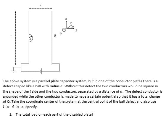 The above system is a parallel plate capacitor system, but in one of the conductor plates there is a
defect shaped like a ball with radius a. Without this defect the two conductors would be square in
the shape of the I side and the two conductors separated by a distance of d. The defect conductor is
grounded while the other conductor is made to have a certain potential so that it has a total charge
of Q. Take the coordinate center of the system at the central point of the ball defect and also use
1 » d » a. Specify
1. The total load on each part of the disabled plate!
