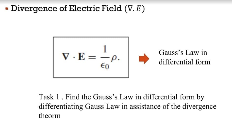 • Divergence of Electric Field (V. E)
1
Gauss's Law in
V · E =
-p.
differential form
E0
Task 1. Find the Gauss's Law in differential form by
differentiating Gauss Law in assistance of the divergence
theorm
