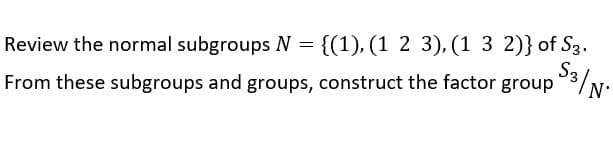 S3 | N
Review the normal subgroups N = {(1), (1 2 3), (1 3 2)} of S3.
From these subgroups and groups, construct the factor group