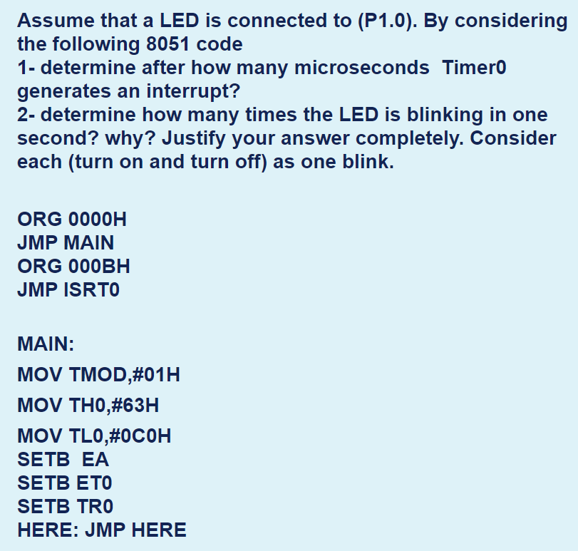 Assume that a LED is connected to (P1.0). By considering
the following 8051 code
1- determine after how many microseconds Timer0
generates an interrupt?
2- determine how many times the LED is blinking in one
second? why? Justify your answer completely. Consider
each (turn on and turn off) as one blink.
ORG 0000H
JMP MAIN
ORG 000BH
JMP ISRTO
MAIN:
MOV TMOD,#01H
MOV THO,#63H
MOV TLO,#0COH
SETB EA
SETB ETO
SETB TRO
HERE: JMP HERE
