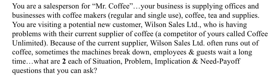 You are a salesperson for "Mr. Coffee"...your business is supplying offices and
businesses with coffee makers (regular and single use), coffee, tea and supplies.
You are visiting a potential new customer, Wilson Sales Ltd., who is having
problems with their current supplier of coffee (a competitor of yours called Coffee
Unlimited). Because of the current supplier, Wilson Sales Ltd. often runs out of
coffee, sometimes the machines break down, employees & guests wait a long
time...what are 2 each of Situation, Problem, Implication & Need-Payoff
questions that you can ask?
